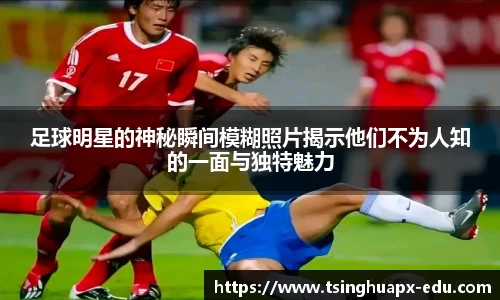 足球明星的神秘瞬间模糊照片揭示他们不为人知的一面与独特魅力